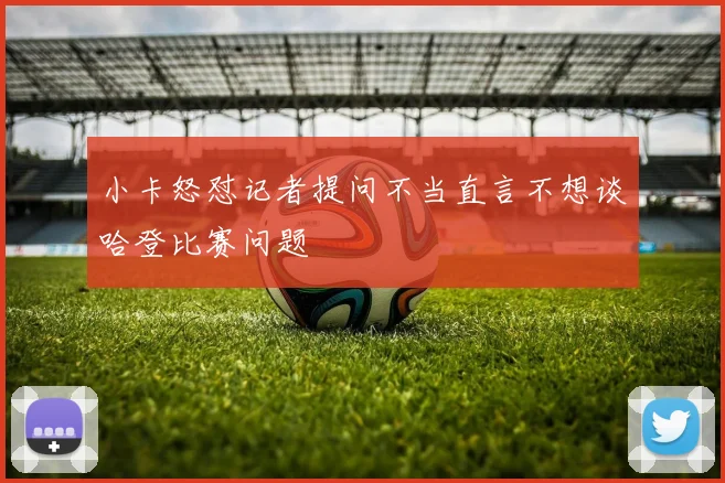 小卡怒怼记者提问不当直言不想谈哈登比赛问题