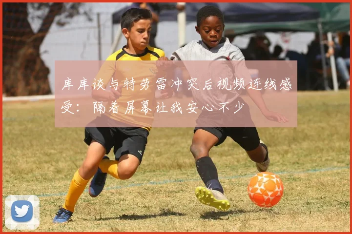 库库谈与特劳雷冲突后视频连线感受：隔着屏幕让我安心不少