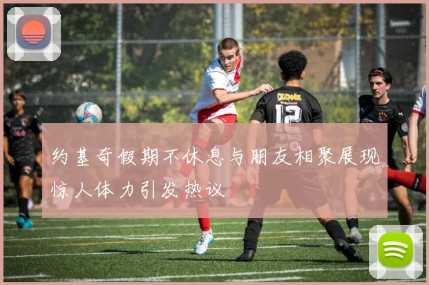 约基奇假期不休息与朋友相聚展现惊人体力引发热议
