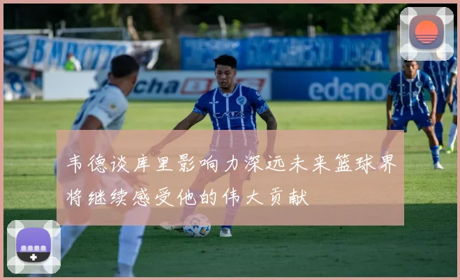 韦德谈库里影响力深远未来篮球界将继续感受他的伟大贡献