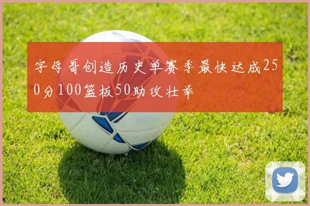 字母哥创造历史单赛季最快达成250分100篮板50助攻壮举