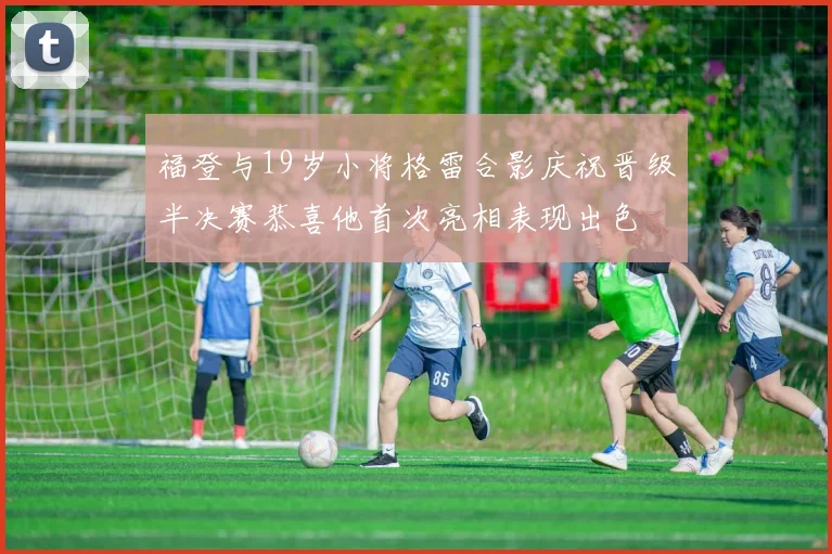 福登与19岁小将格雷合影庆祝晋级半决赛恭喜他首次亮相表现出色