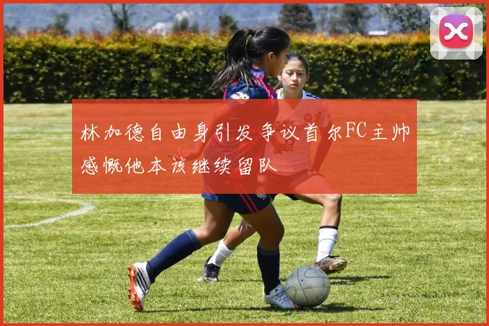 林加德自由身引发争议首尔FC主帅感慨他本该继续留队
