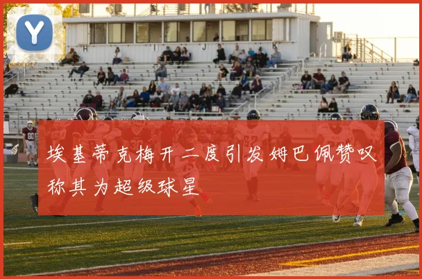 埃基蒂克梅开二度引发姆巴佩赞叹称其为超级球星