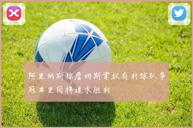 阿里纳斯称詹姆斯掌权有利球队争冠库里同样追求胜利