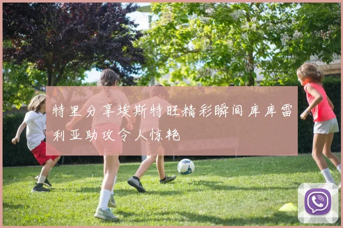 特里分享埃斯特旺精彩瞬间库库雷利亚助攻令人惊艳