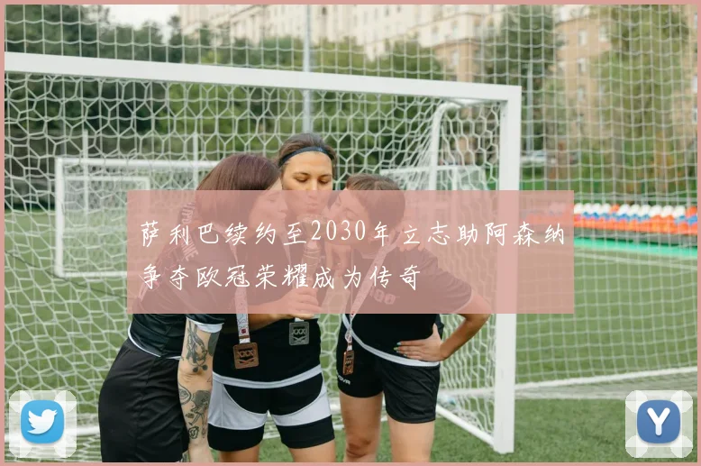 萨利巴续约至2030年立志助阿森纳争夺欧冠荣耀成为传奇