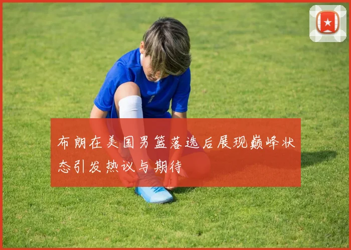 布朗在美国男篮落选后展现巅峰状态引发热议与期待