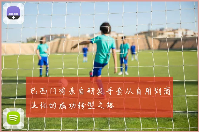 巴西门将亲自研发手套从自用到商业化的成功转型之路