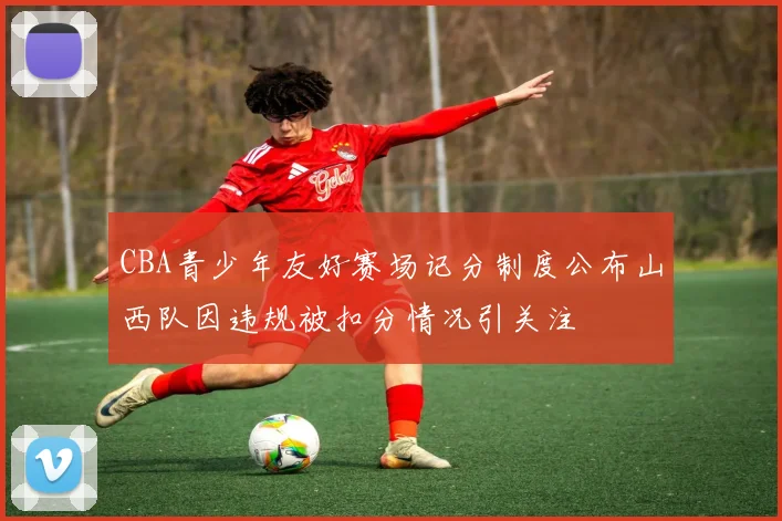 CBA青少年友好赛场记分制度公布山西队因违规被扣分情况引关注