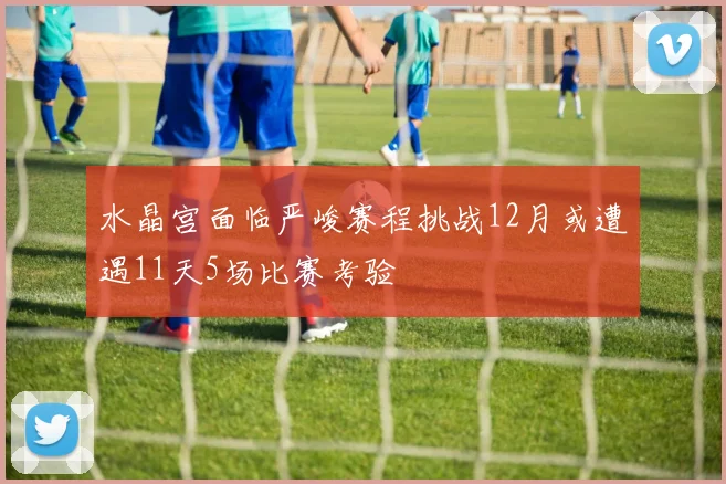 水晶宫面临严峻赛程挑战12月或遭遇11天5场比赛考验