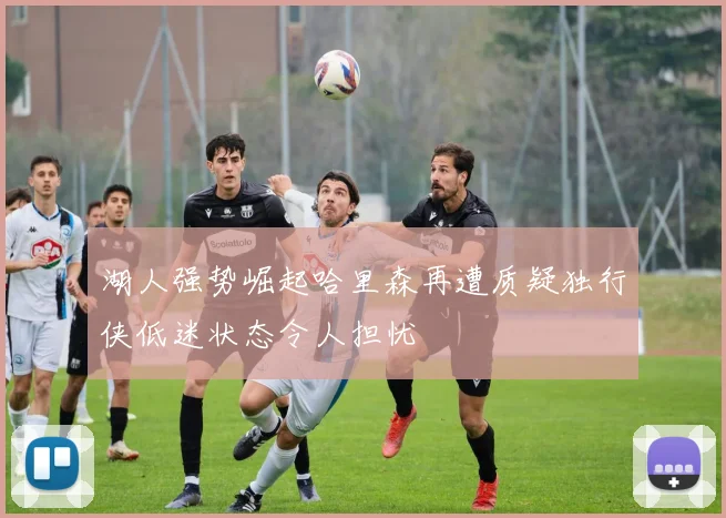 湖人强势崛起哈里森再遭质疑独行侠低迷状态令人担忧