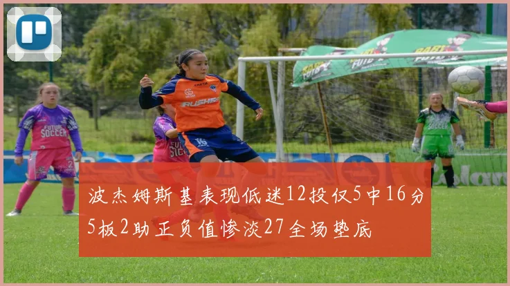 波杰姆斯基表现低迷12投仅5中16分5板2助正负值惨淡27全场垫底