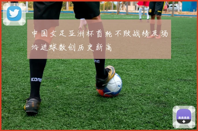 中国女足亚洲杯首轮不败战绩及场均进球数创历史新高
