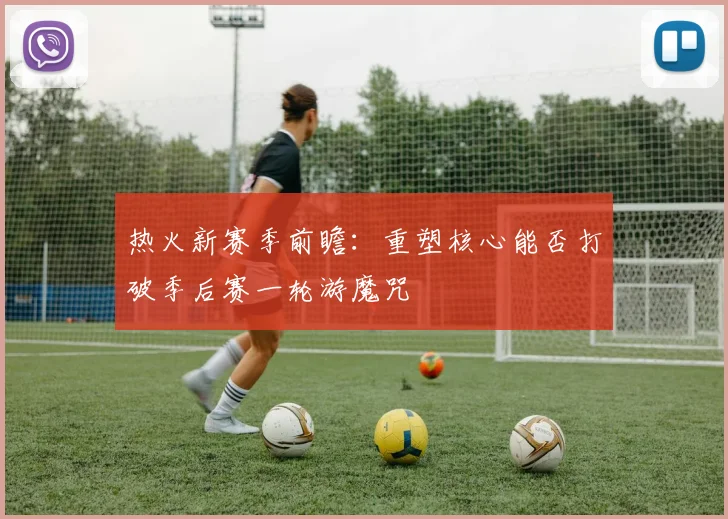 热火新赛季前瞻：重塑核心能否打破季后赛一轮游魔咒