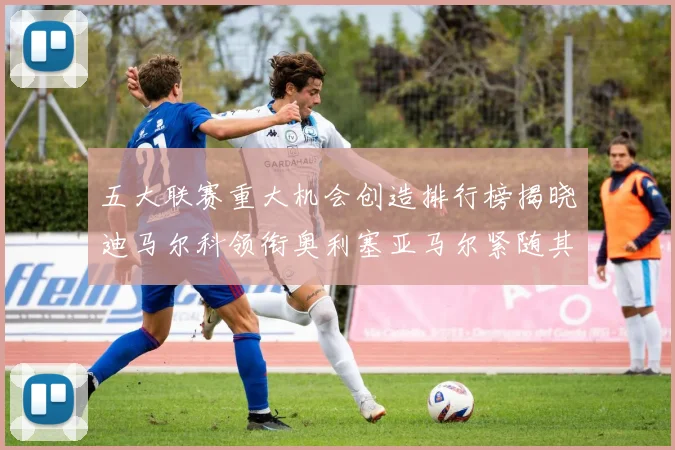 五大联赛重大机会创造排行榜揭晓迪马尔科领衔奥利塞亚马尔紧随其后