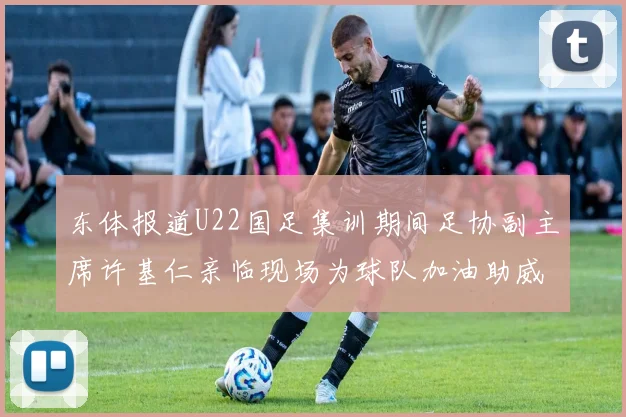 东体报道U22国足集训期间足协副主席许基仁亲临现场为球队加油助威