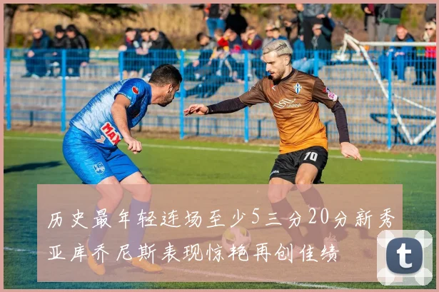 历史最年轻连场至少5三分20分新秀亚库乔尼斯表现惊艳再创佳绩
