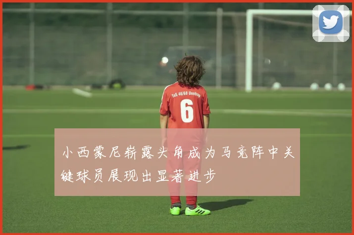 小西蒙尼崭露头角成为马竞阵中关键球员展现出显著进步