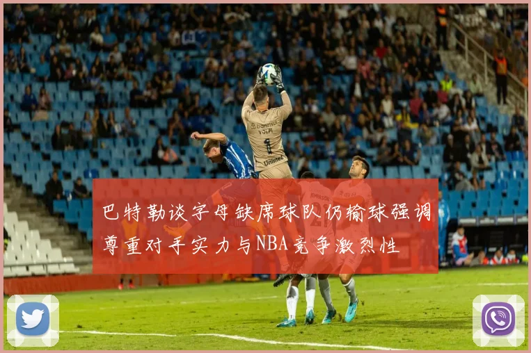 巴特勒谈字母缺席球队仍输球强调尊重对手实力与NBA竞争激烈性