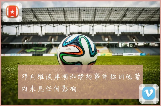 邓利维谈库明加续约事件称训练营内未见任何影响