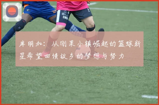 库明加：从刚果小镇崛起的篮球新星希望回馈故乡的梦想与努力