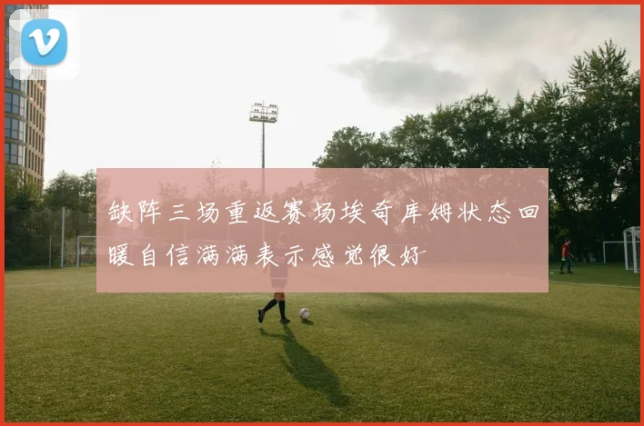 缺阵三场重返赛场埃奇库姆状态回暖自信满满表示感觉很好