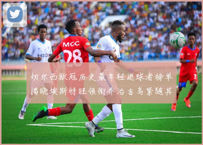 切尔西欧冠历史最年轻进球者榜单揭晓埃斯特旺领衔乔治吉乌紧随其后