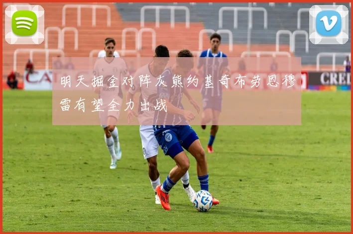 明天掘金对阵灰熊约基奇布劳恩穆雷有望全力出战