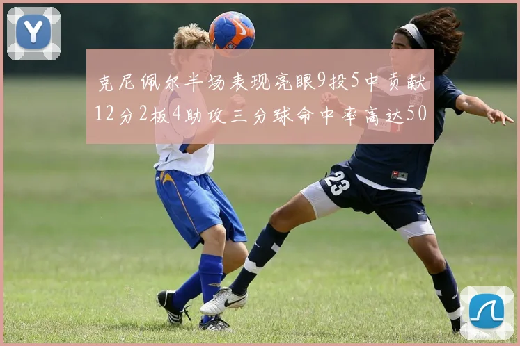 克尼佩尔半场表现亮眼9投5中贡献12分2板4助攻三分球命中率高达50