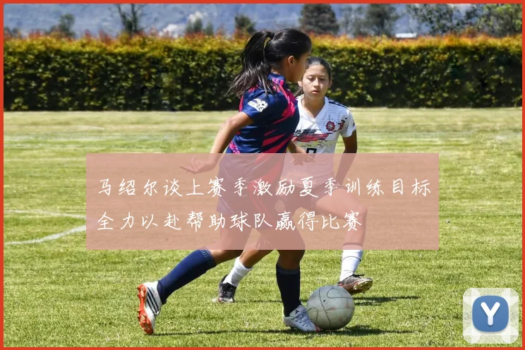 马绍尔谈上赛季激励夏季训练目标全力以赴帮助球队赢得比赛