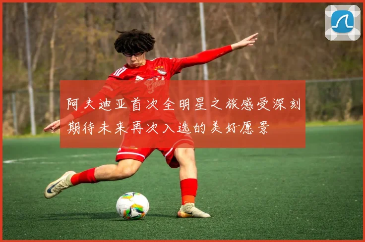 阿夫迪亚首次全明星之旅感受深刻期待未来再次入选的美好愿景