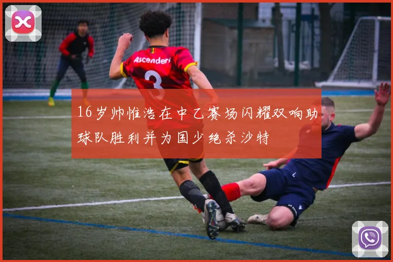 16岁帅惟浩在中乙赛场闪耀双响助球队胜利并为国少绝杀沙特