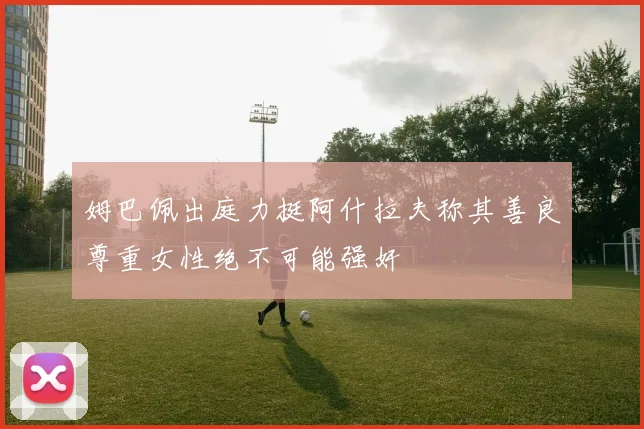 姆巴佩出庭力挺阿什拉夫称其善良尊重女性绝不可能强奸