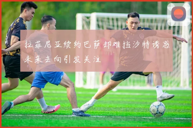 拉菲尼亚续约巴萨却难挡沙特诱惑未来去向引发关注