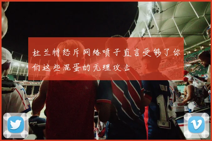 杜兰特怒斥网络喷子直言受够了你们这些混蛋的无理攻击