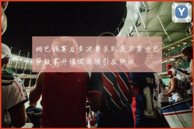 姆巴佩赛后多次要求队友不要为巴萨鼓掌并催促离场引发热议